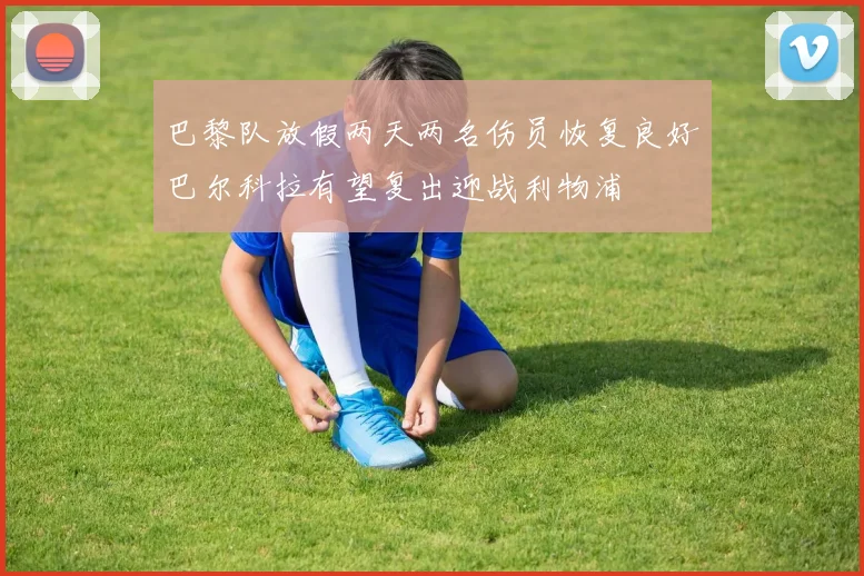 巴黎队放假两天两名伤员恢复良好巴尔科拉有望复出迎战利物浦