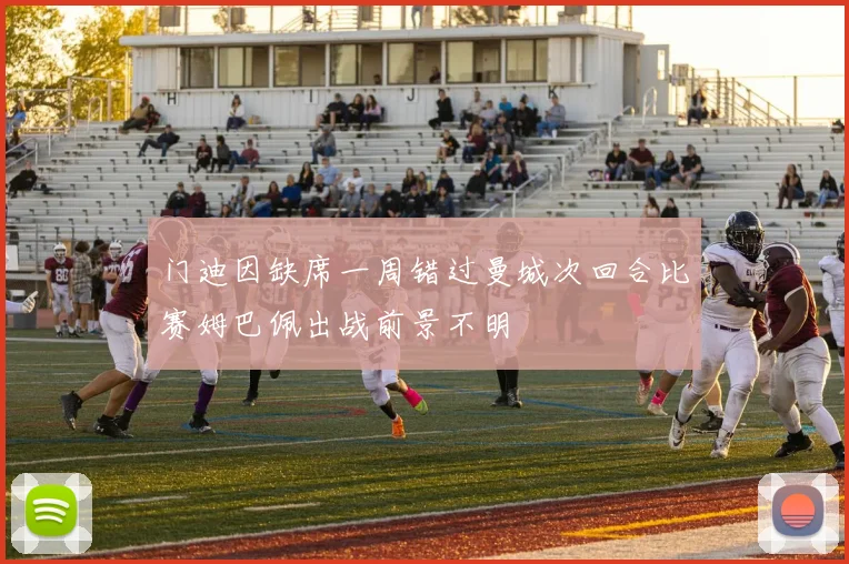门迪因缺席一周错过曼城次回合比赛姆巴佩出战前景不明