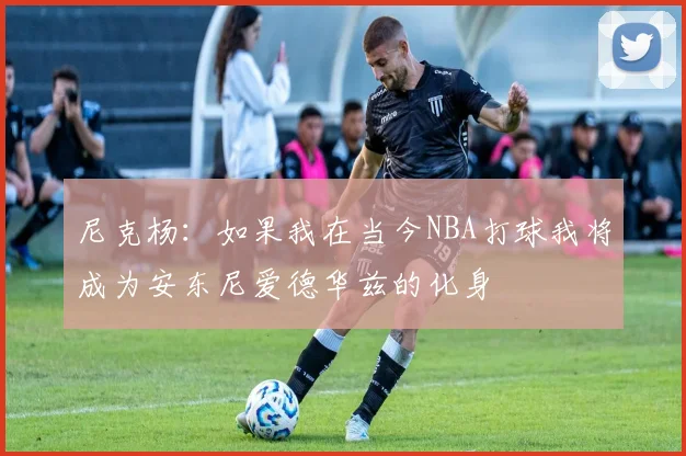 尼克杨：如果我在当今NBA打球我将成为安东尼爱德华兹的化身