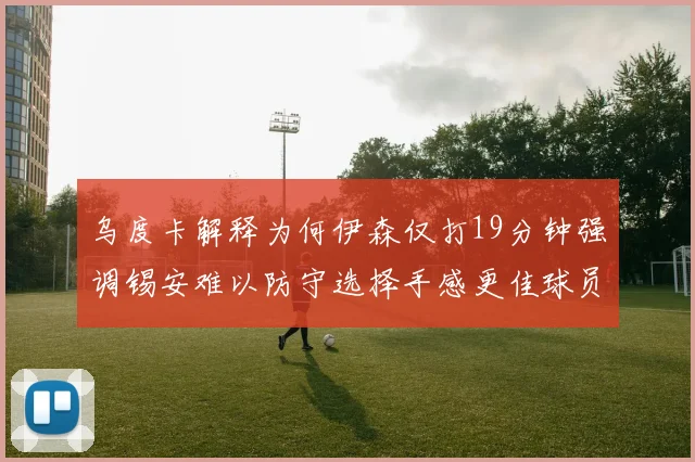 乌度卡解释为何伊森仅打19分钟强调锡安难以防守选择手感更佳球员