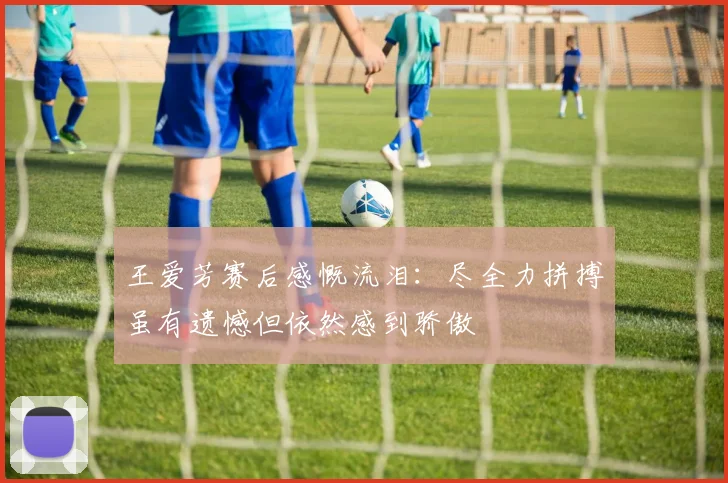 王爱芳赛后感慨流泪：尽全力拼搏虽有遗憾但依然感到骄傲