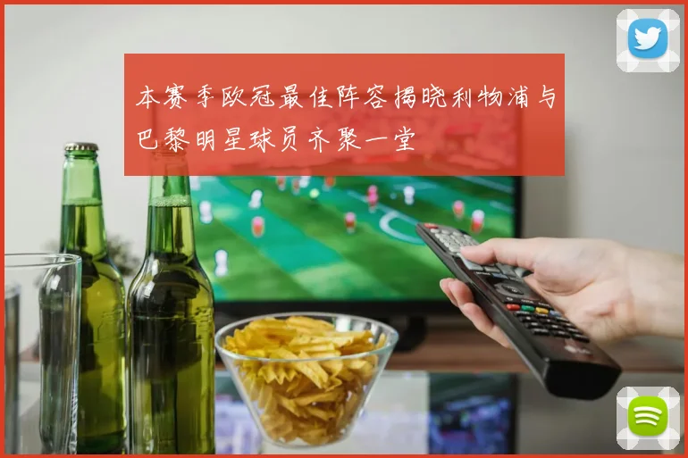 本赛季欧冠最佳阵容揭晓利物浦与巴黎明星球员齐聚一堂