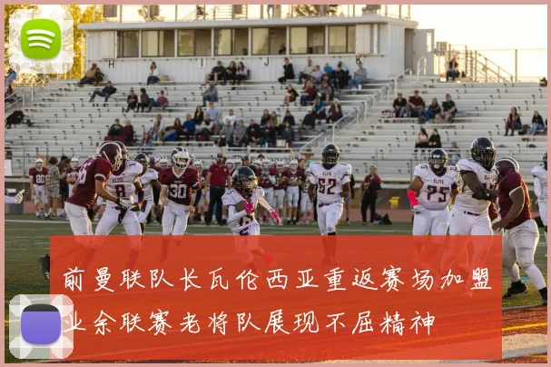 前曼联队长瓦伦西亚重返赛场加盟业余联赛老将队展现不屈精神