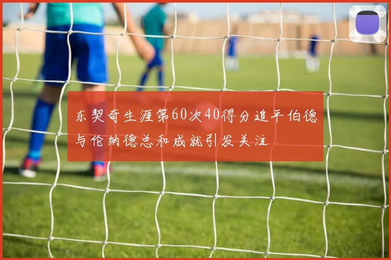 东契奇生涯第60次40得分追平伯德与伦纳德总和成就引发关注