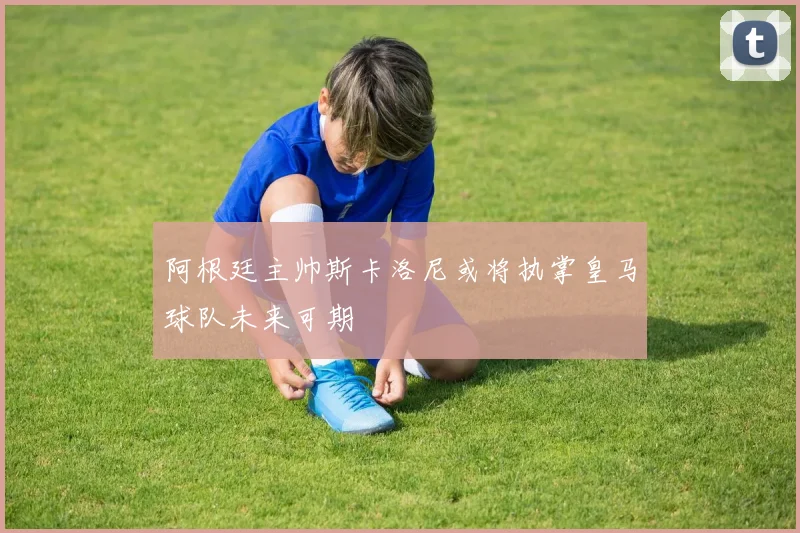 阿根廷主帅斯卡洛尼或将执掌皇马球队未来可期