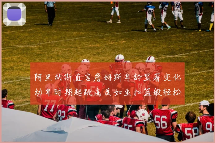 阿里纳斯直言詹姆斯年龄显著变化幼年时期起跳高度如坐扣篮般轻松