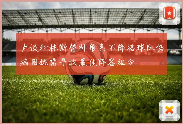 卢谈科林斯替补角色不降格球队伤病困扰需寻找最佳阵容组合