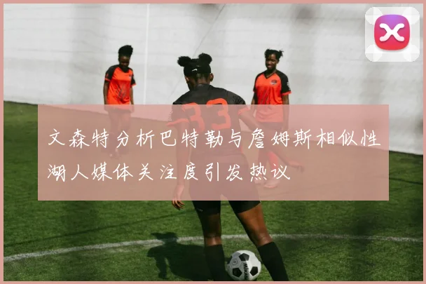 文森特分析巴特勒与詹姆斯相似性湖人媒体关注度引发热议