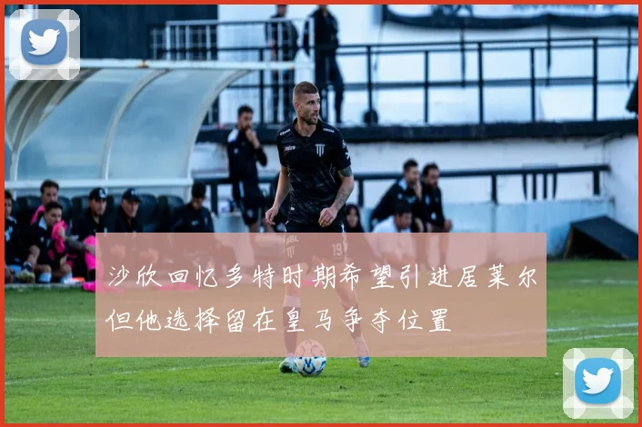 沙欣回忆多特时期希望引进居莱尔但他选择留在皇马争夺位置