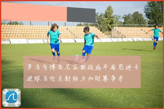 罗马与博洛尼亚激战成平局恩迪卡进球马伦点射助力加时赛争夺