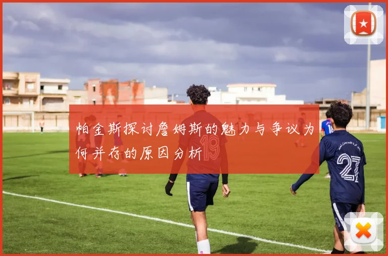 帕金斯探讨詹姆斯的魅力与争议为何并存的原因分析