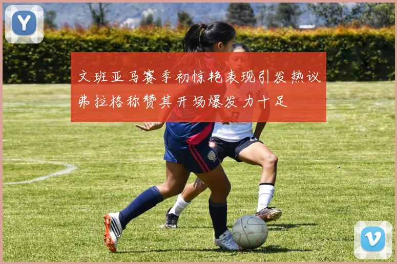 文班亚马赛季初惊艳表现引发热议弗拉格称赞其开场爆发力十足
