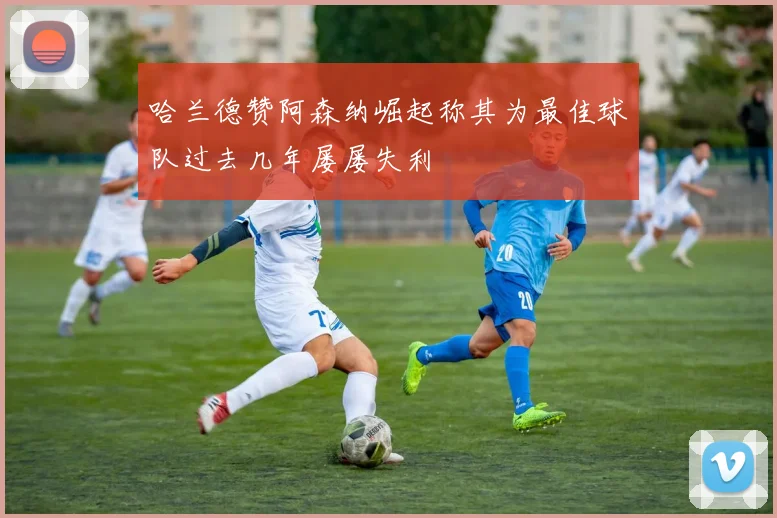 哈兰德赞阿森纳崛起称其为最佳球队过去几年屡屡失利