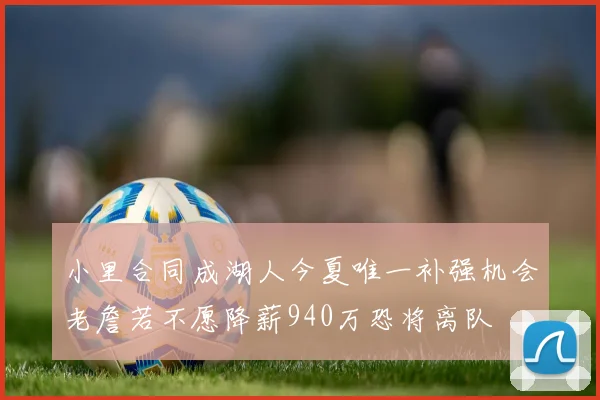小里合同成湖人今夏唯一补强机会老詹若不愿降薪940万恐将离队