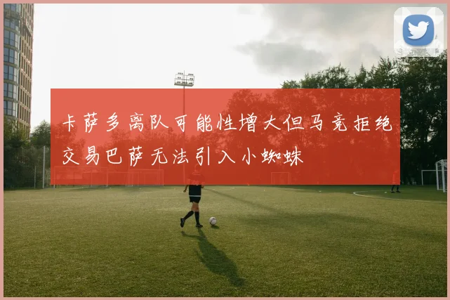 卡萨多离队可能性增大但马竞拒绝交易巴萨无法引入小蜘蛛
